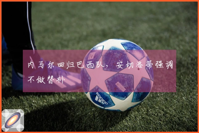 内马尔回归巴西队，安切洛蒂强调不做替补